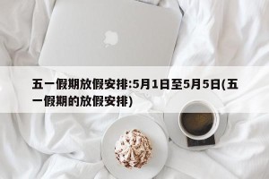 五一假期放假安排:5月1日至5月5日(五一假期的放假安排)